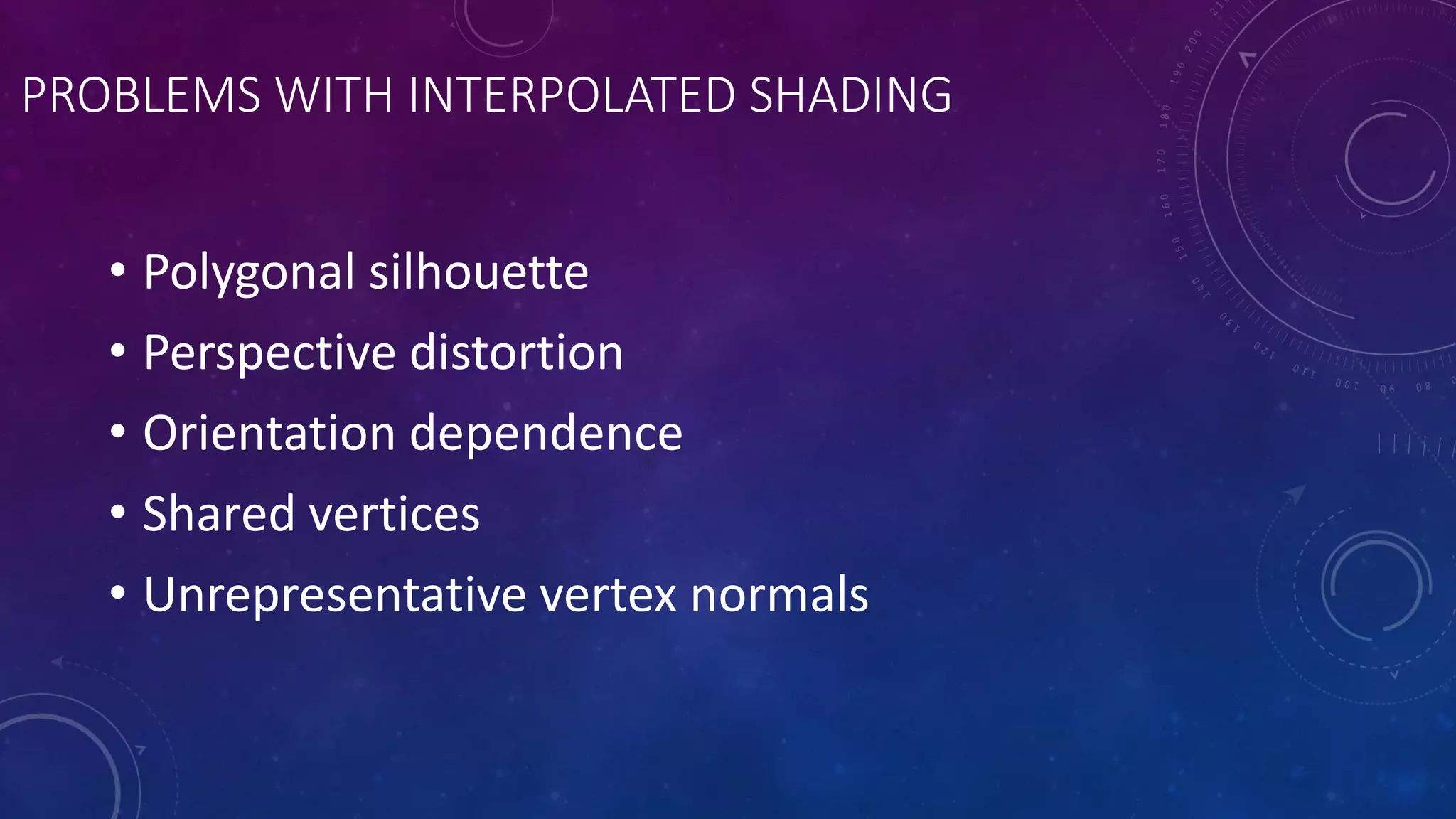 PROBLEMS WITH INTERPOLATED SHADING
• Polygonal silhouette
• Perspective distortion
• Orientation dependence
• Shared vertices
• Unrepresentative vertex normals
 