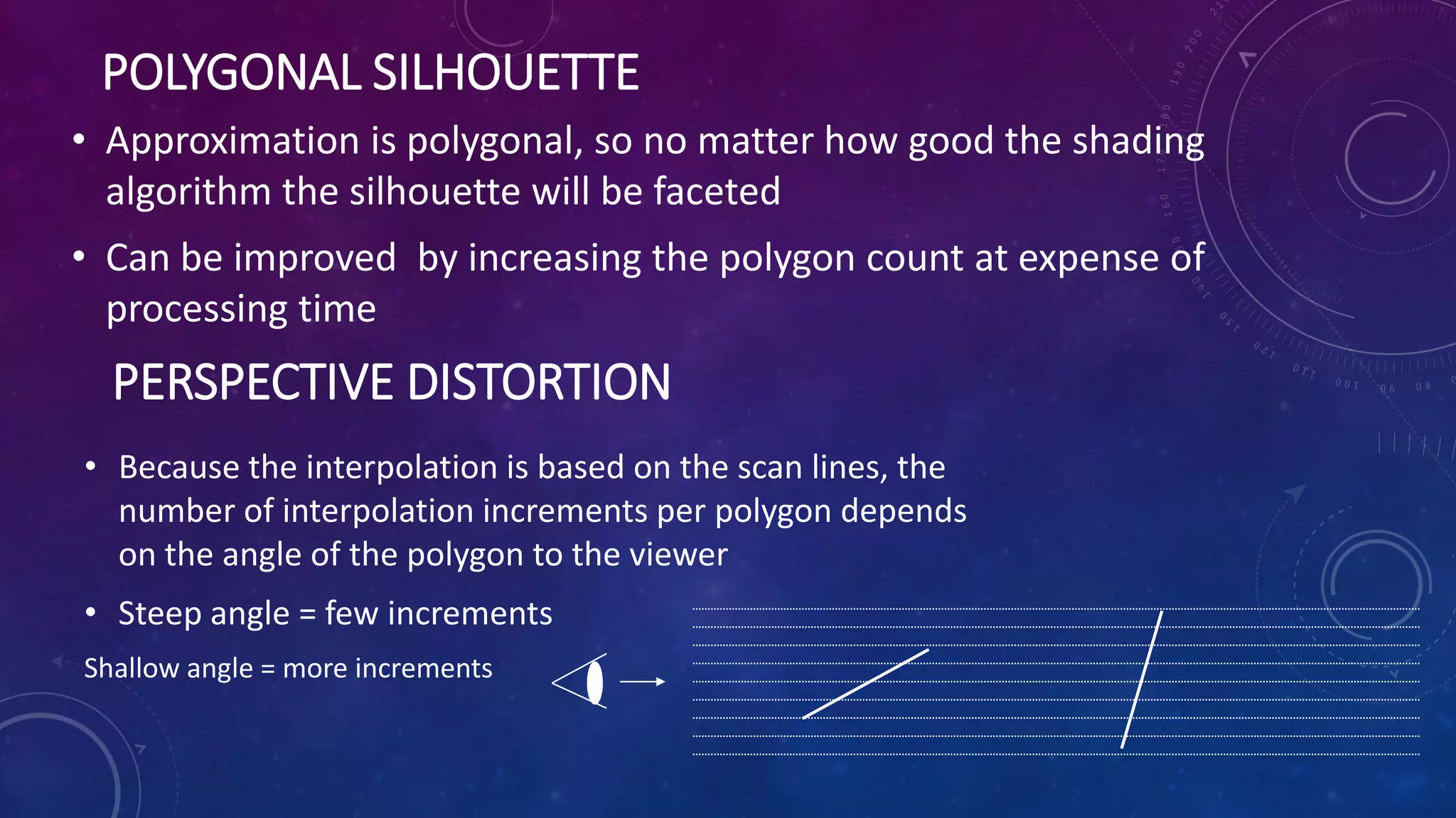 POLYGONAL SILHOUETTE
• Approximation is polygonal, so no matter how good the shading
algorithm the silhouette will be faceted
• Can be improved by increasing the polygon count at expense of
processing time
PERSPECTIVE DISTORTION
• Because the interpolation is based on the scan lines, the
number of interpolation increments per polygon depends
on the angle of the polygon to the viewer
• Steep angle = few increments
Shallow angle = more increments
 