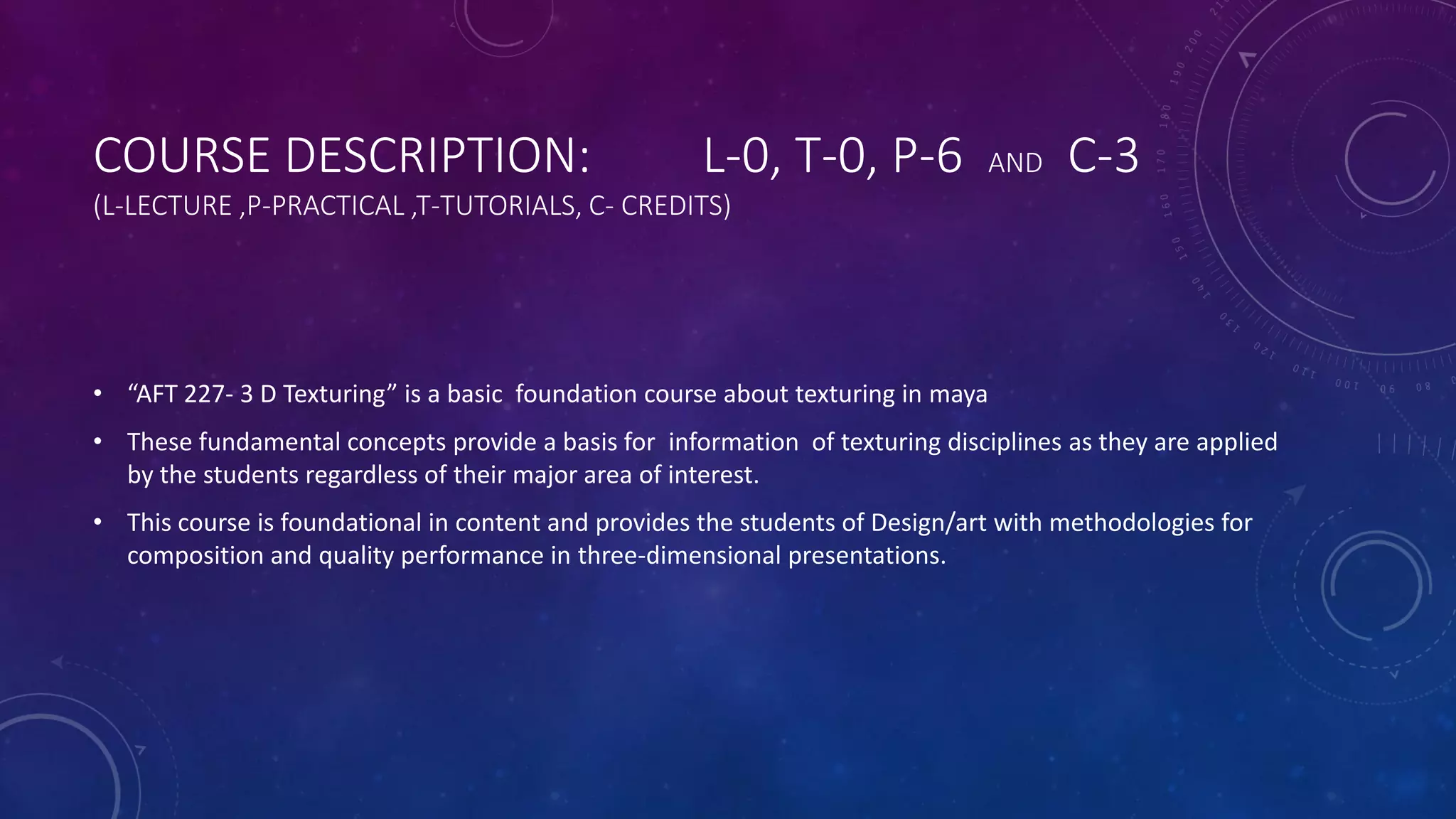COURSE DESCRIPTION: L-0, T-0, P-6 AND C-3
(L-LECTURE ,P-PRACTICAL ,T-TUTORIALS, C- CREDITS)
• “AFT 227- 3 D Texturing” is a basic foundation course about texturing in maya
• These fundamental concepts provide a basis for information of texturing disciplines as they are applied
by the students regardless of their major area of interest.
• This course is foundational in content and provides the students of Design/art with methodologies for
composition and quality performance in three-dimensional presentations.
 