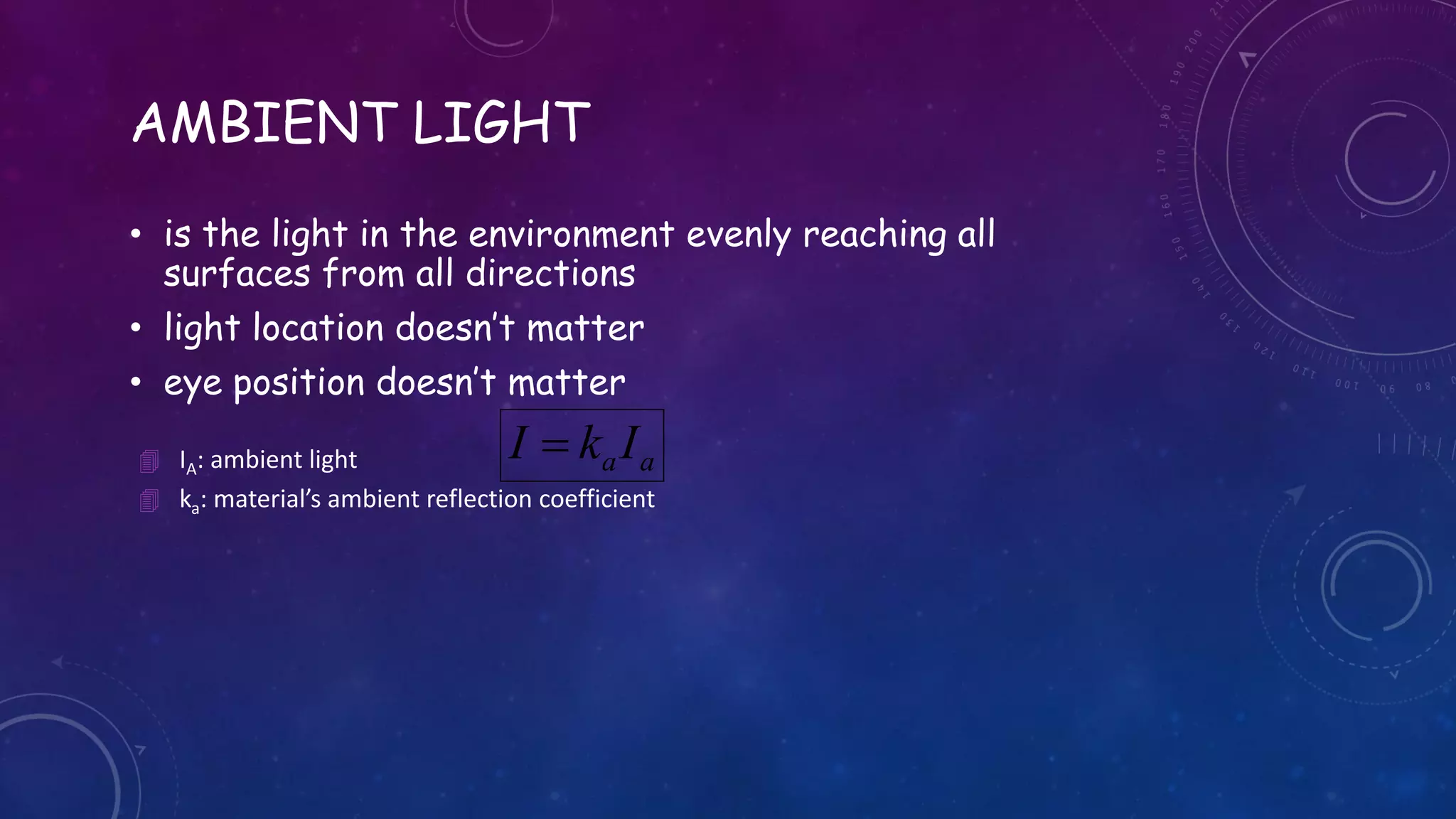 AMBIENT LIGHT
• is the light in the environment evenly reaching all
surfaces from all directions
• light location doesn’t matter
• eye position doesn’t matter
aaIkI  IA: ambient light
 ka: material’s ambient reflection coefficient
 