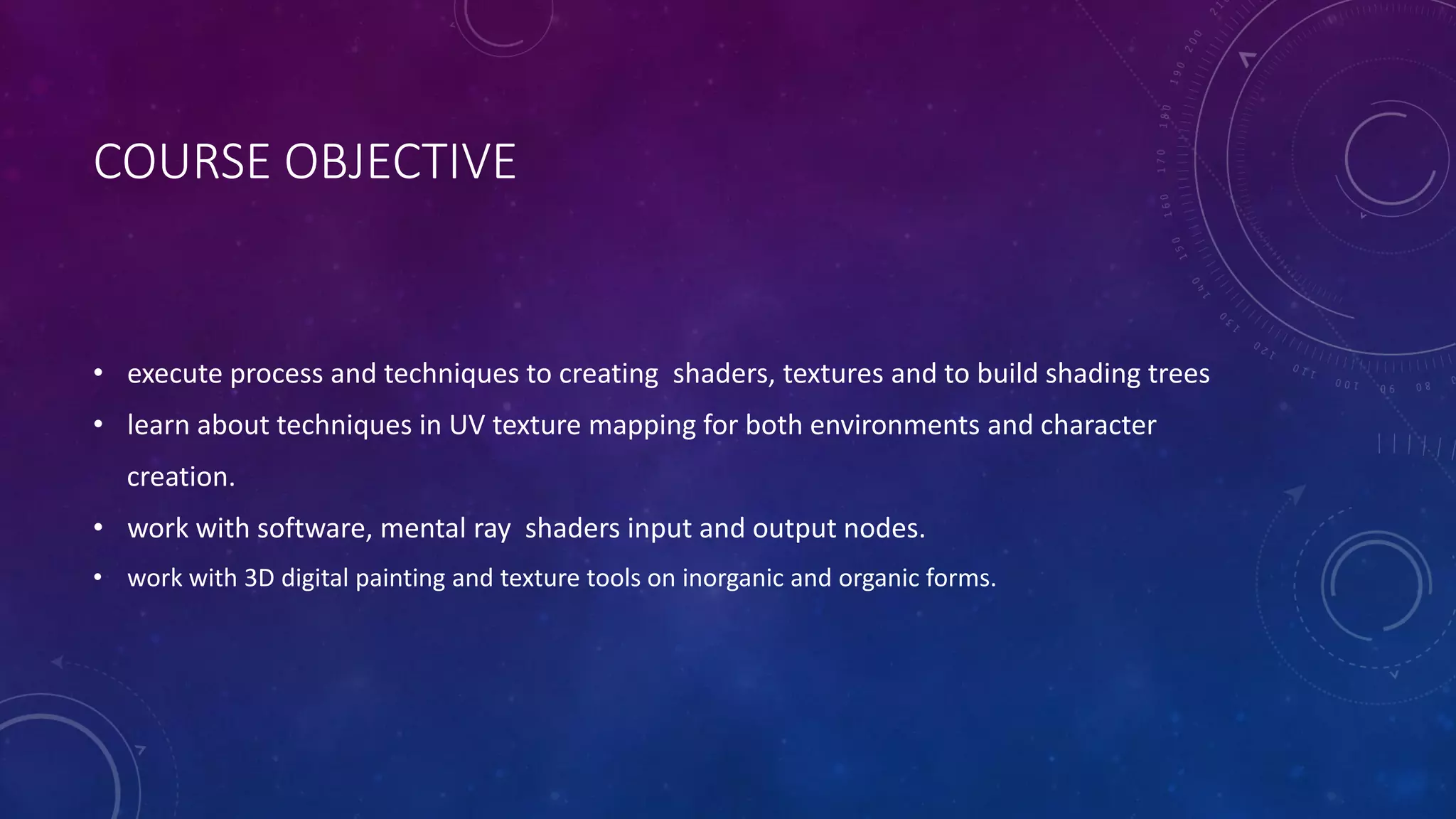 COURSE OBJECTIVE
• execute process and techniques to creating shaders, textures and to build shading trees
• learn about techniques in UV texture mapping for both environments and character
creation.
• work with software, mental ray shaders input and output nodes.
• work with 3D digital painting and texture tools on inorganic and organic forms.
 
