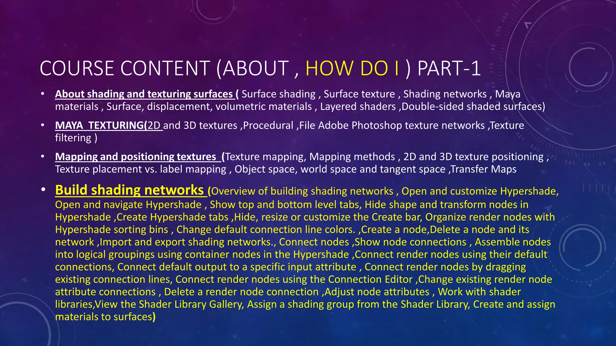 COURSE CONTENT (ABOUT , HOW DO I ) PART-1
• About shading and texturing surfaces ( Surface shading , Surface texture , Shading networks , Maya
materials , Surface, displacement, volumetric materials , Layered shaders ,Double-sided shaded surfaces)
• MAYA TEXTURING(2D and 3D textures ,Procedural ,File Adobe Photoshop texture networks ,Texture
filtering )
• Mapping and positioning textures (Texture mapping, Mapping methods , 2D and 3D texture positioning ,
Texture placement vs. label mapping , Object space, world space and tangent space ,Transfer Maps
• Build shading networks (Overview of building shading networks , Open and customize Hypershade,
Open and navigate Hypershade , Show top and bottom level tabs, Hide shape and transform nodes in
Hypershade ,Create Hypershade tabs ,Hide, resize or customize the Create bar, Organize render nodes with
Hypershade sorting bins , Change default connection line colors. ,Create a node,Delete a node and its
network ,Import and export shading networks., Connect nodes ,Show node connections , Assemble nodes
into logical groupings using container nodes in the Hypershade ,Connect render nodes using their default
connections, Connect default output to a specific input attribute , Connect render nodes by dragging
existing connection lines, Connect render nodes using the Connection Editor ,Change existing render node
attribute connections , Delete a render node connection ,Adjust node attributes , Work with shader
libraries,View the Shader Library Gallery, Assign a shading group from the Shader Library, Create and assign
materials to surfaces)
 