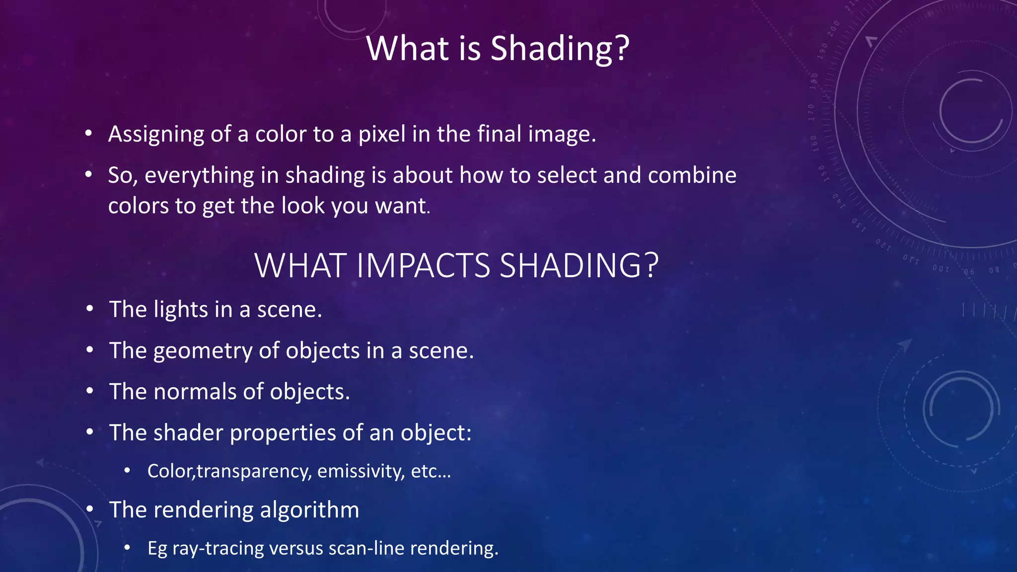 What is Shading?
• Assigning of a color to a pixel in the final image.
• So, everything in shading is about how to select and combine
colors to get the look you want.
WHAT IMPACTS SHADING?
• The lights in a scene.
• The geometry of objects in a scene.
• The normals of objects.
• The shader properties of an object:
• Color,transparency, emissivity, etc…
• The rendering algorithm
• Eg ray-tracing versus scan-line rendering.
 