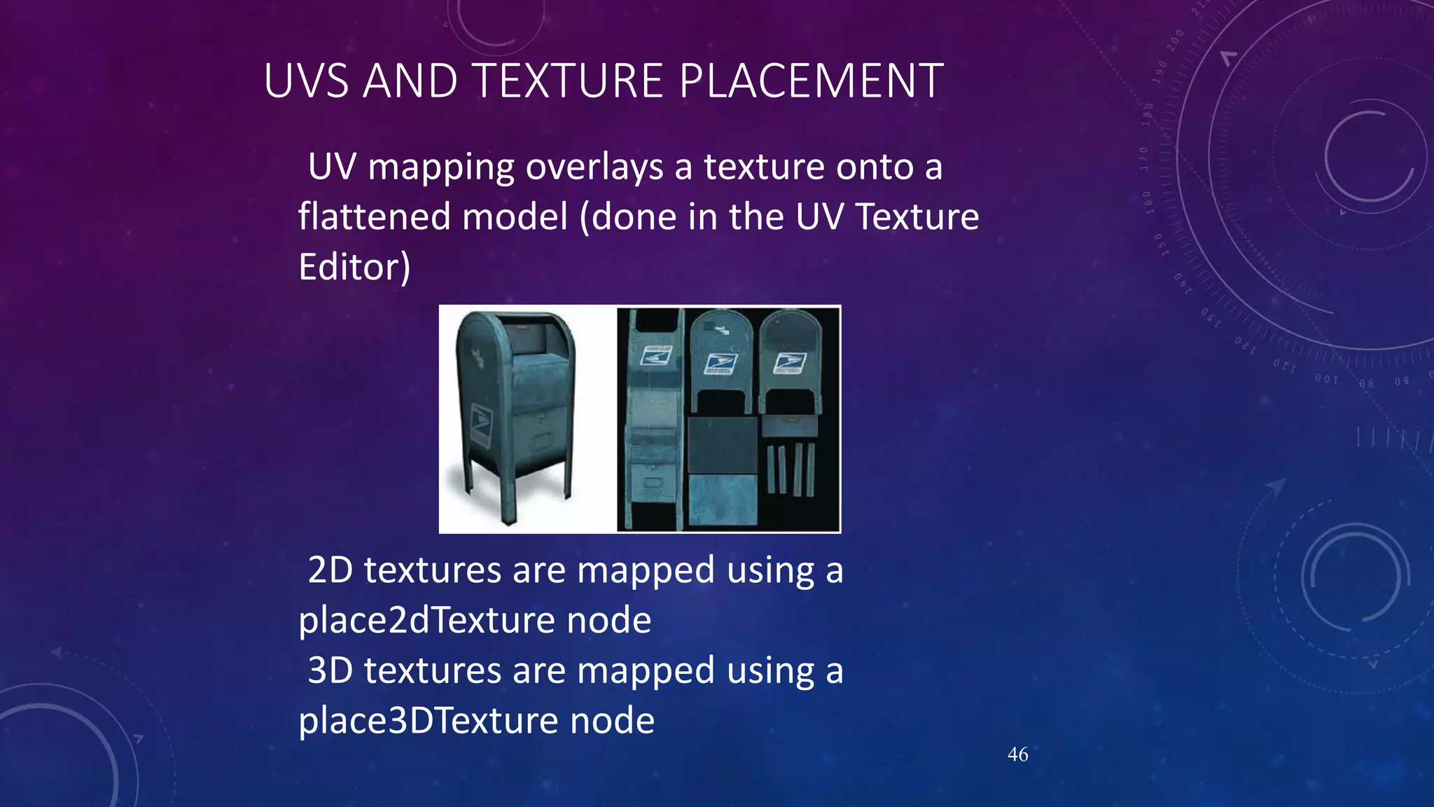 UVS AND TEXTURE PLACEMENT
UV mapping overlays a texture onto a
flattened model (done in the UV Texture
Editor)
46
2D textures are mapped using a
place2dTexture node
3D textures are mapped using a
place3DTexture node
 