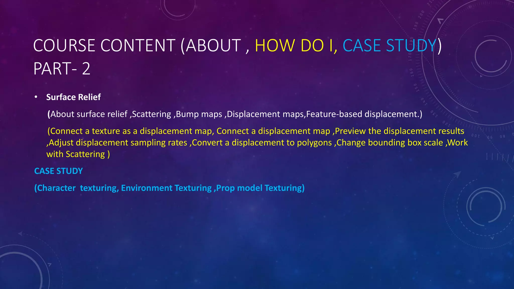 COURSE CONTENT (ABOUT , HOW DO I, CASE STUDY)
PART- 2
• Surface Relief
(About surface relief ,Scattering ,Bump maps ,Displacement maps,Feature-based displacement.)
(Connect a texture as a displacement map, Connect a displacement map ,Preview the displacement results
,Adjust displacement sampling rates ,Convert a displacement to polygons ,Change bounding box scale ,Work
with Scattering )
CASE STUDY
(Character texturing, Environment Texturing ,Prop model Texturing)
 