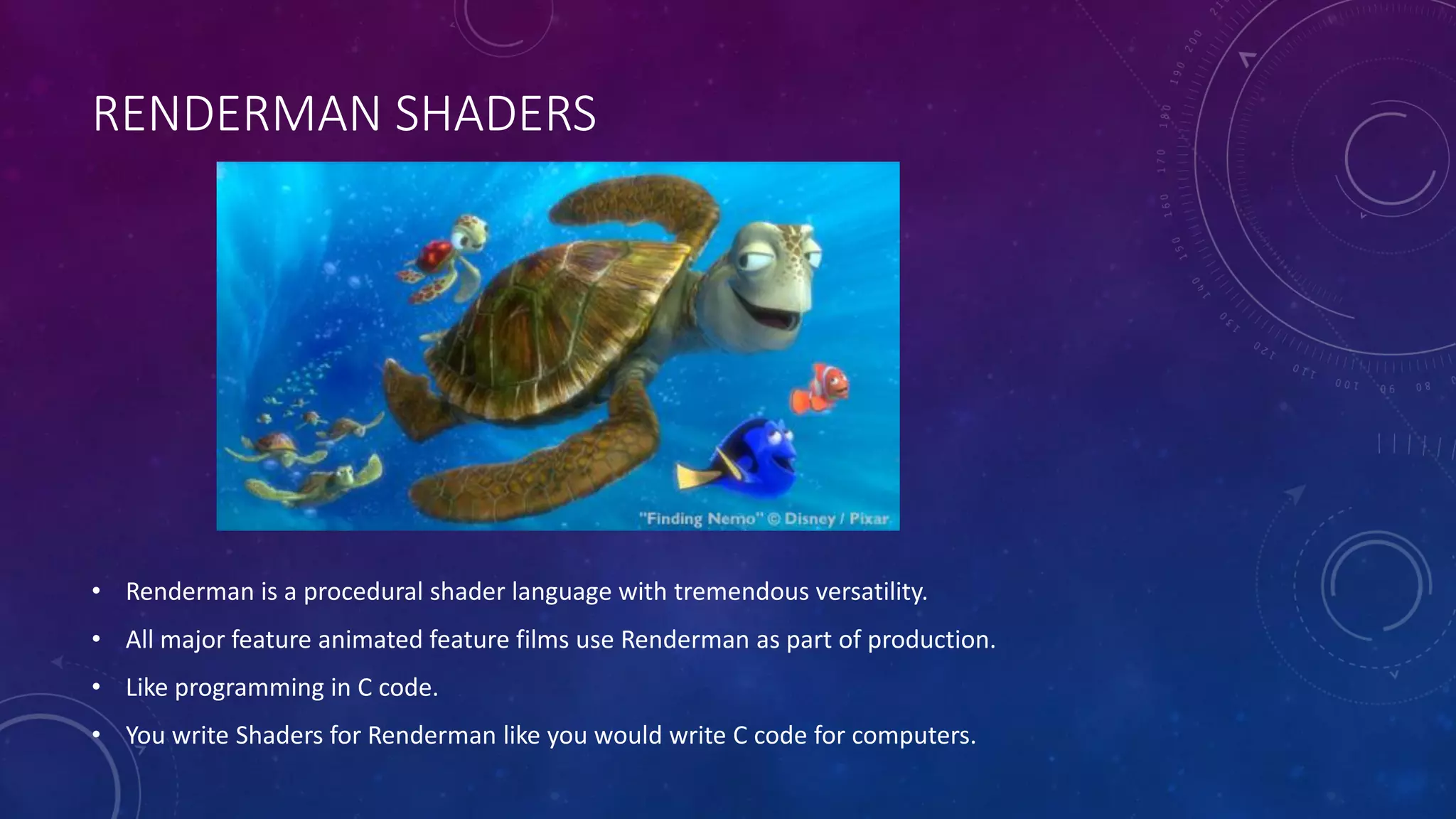 RENDERMAN SHADERS
• Renderman is a procedural shader language with tremendous versatility.
• All major feature animated feature films use Renderman as part of production.
• Like programming in C code.
• You write Shaders for Renderman like you would write C code for computers.
 