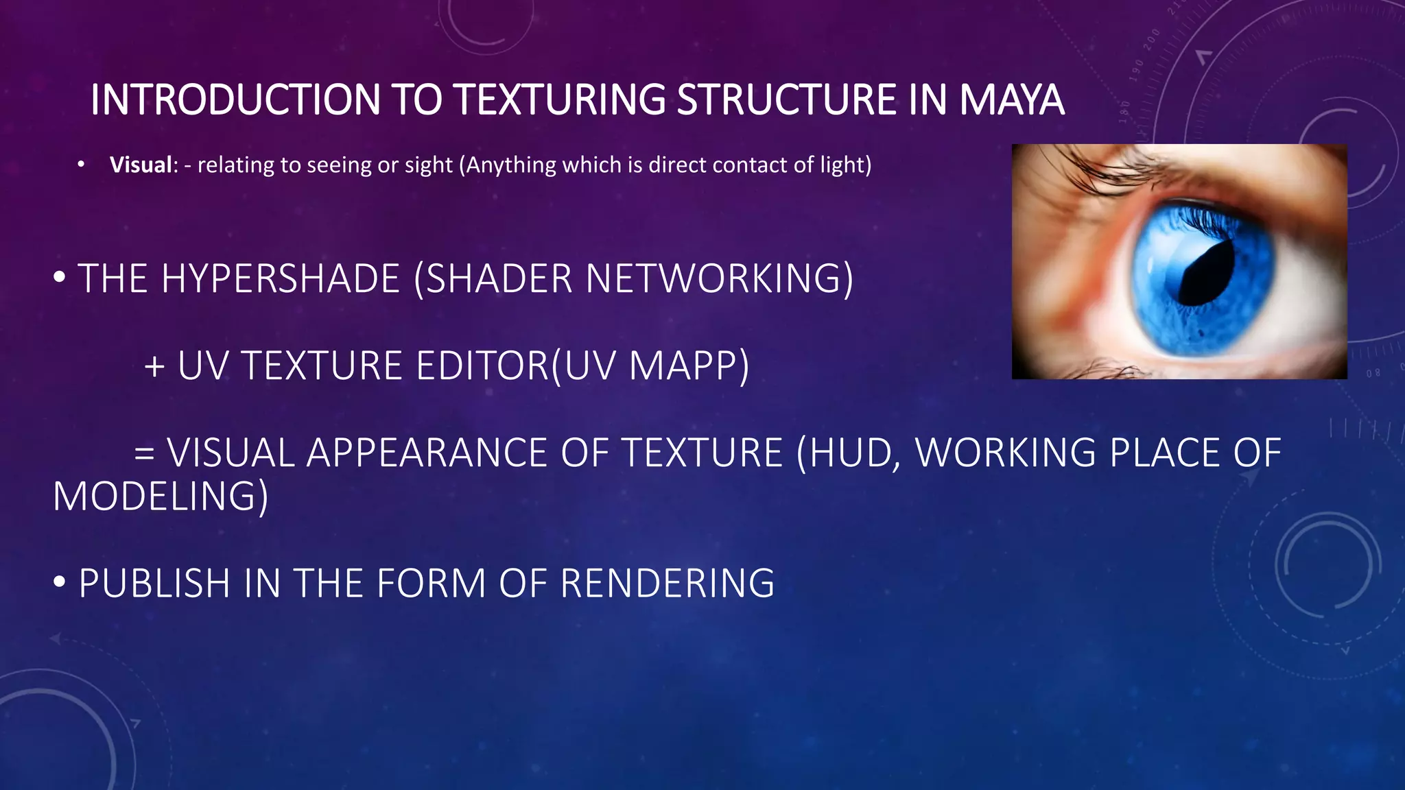 INTRODUCTION TO TEXTURING STRUCTURE IN MAYA
• Visual: - relating to seeing or sight (Anything which is direct contact of light)
• THE HYPERSHADE (SHADER NETWORKING)
+ UV TEXTURE EDITOR(UV MAPP)
= VISUAL APPEARANCE OF TEXTURE (HUD, WORKING PLACE OF
MODELING)
• PUBLISH IN THE FORM OF RENDERING
 
