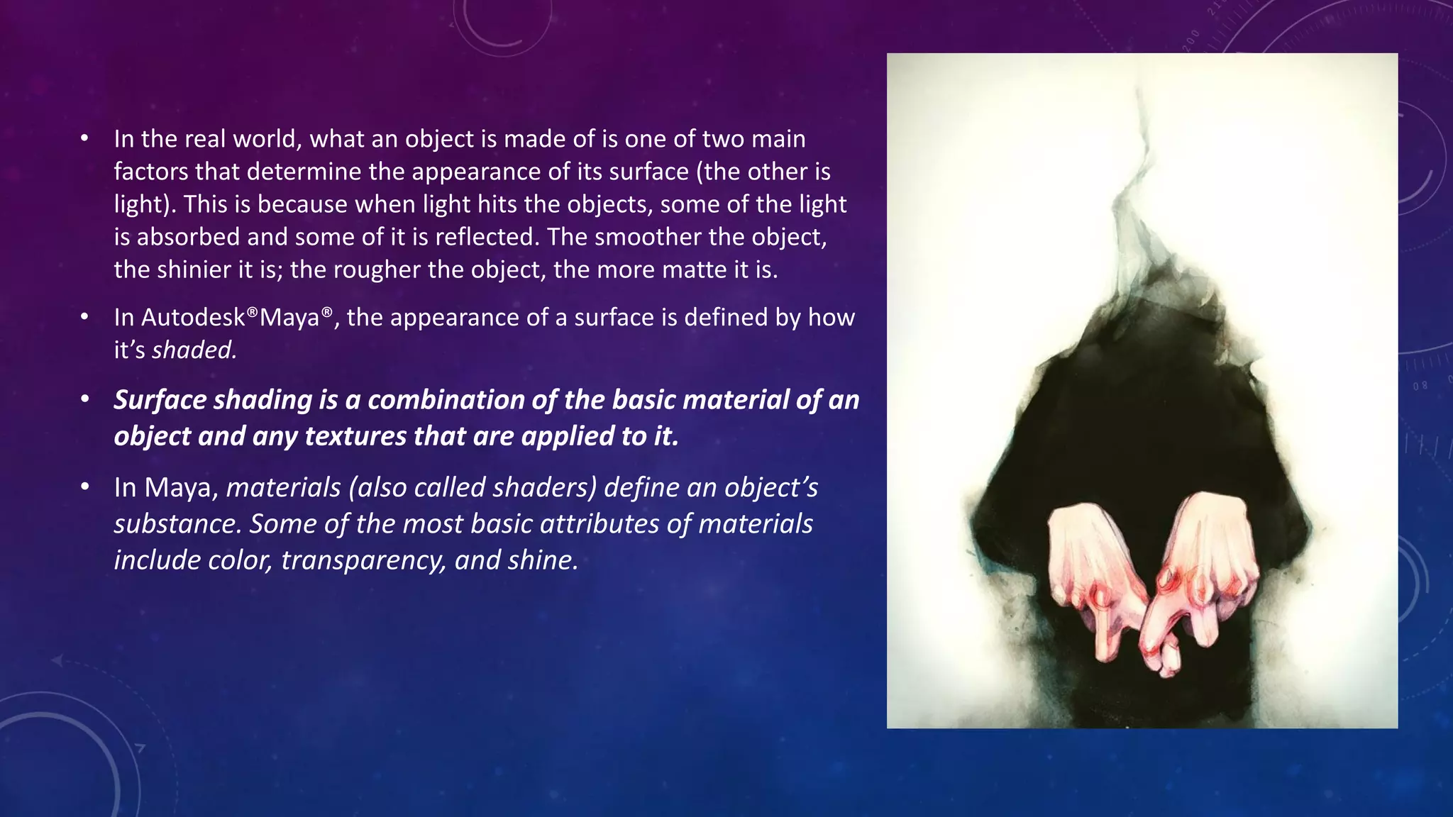 • In the real world, what an object is made of is one of two main
factors that determine the appearance of its surface (the other is
light). This is because when light hits the objects, some of the light
is absorbed and some of it is reflected. The smoother the object,
the shinier it is; the rougher the object, the more matte it is.
• In Autodesk®Maya®, the appearance of a surface is defined by how
it’s shaded.
• Surface shading is a combination of the basic material of an
object and any textures that are applied to it.
• In Maya, materials (also called shaders) define an object’s
substance. Some of the most basic attributes of materials
include color, transparency, and shine.
 