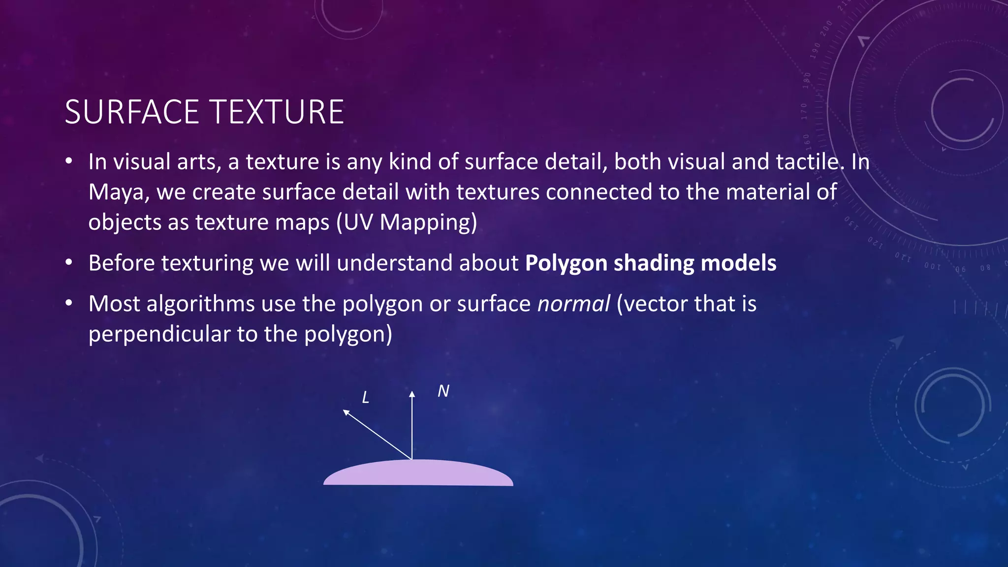 SURFACE TEXTURE
• In visual arts, a texture is any kind of surface detail, both visual and tactile. In
Maya, we create surface detail with textures connected to the material of
objects as texture maps (UV Mapping)
• Before texturing we will understand about Polygon shading models
• Most algorithms use the polygon or surface normal (vector that is
perpendicular to the polygon)
NL
 