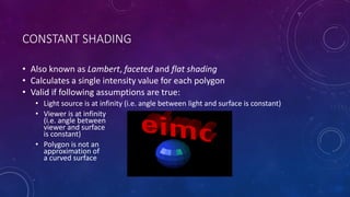 CONSTANT SHADING
• Also known as Lambert, faceted and flat shading
• Calculates a single intensity value for each polygon
• Valid if following assumptions are true:
• Light source is at infinity (i.e. angle between light and surface is constant)
• Viewer is at infinity
(i.e. angle between
viewer and surface
is constant)
• Polygon is not an
approximation of
a curved surface
 