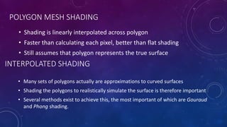 INTERPOLATED SHADING
• Shading is linearly interpolated across polygon
• Faster than calculating each pixel, better than flat shading
• Still assumes that polygon represents the true surface
POLYGON MESH SHADING
• Many sets of polygons actually are approximations to curved surfaces
• Shading the polygons to realistically simulate the surface is therefore important
• Several methods exist to achieve this, the most important of which are Gouraud
and Phong shading.
 