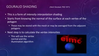GOURAUD SHADING
• This is a form of intensity interpolation shading
• Starts from knowing the normal of the surface at each vertex of the
polygon
• These may be stored with the mesh or may be averaged from the adjacent
polygons
• Next step is to calculate the vertex intensities
• This will use the vertex
normal and the
illumination algorithm
(Henri Gouraud, PhD 1971)
 
