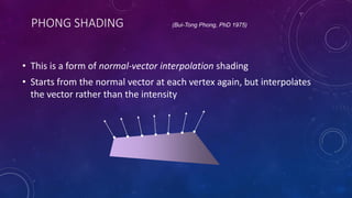 PHONG SHADING
• This is a form of normal-vector interpolation shading
• Starts from the normal vector at each vertex again, but interpolates
the vector rather than the intensity
(Bui-Tong Phong, PhD 1975)
 