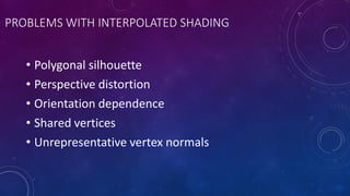 PROBLEMS WITH INTERPOLATED SHADING
• Polygonal silhouette
• Perspective distortion
• Orientation dependence
• Shared vertices
• Unrepresentative vertex normals
 