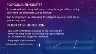 POLYGONAL SILHOUETTE
• Approximation is polygonal, so no matter how good the shading
algorithm the silhouette will be faceted
• Can be improved by increasing the polygon count at expense of
processing time
PERSPECTIVE DISTORTION
• Because the interpolation is based on the scan lines, the
number of interpolation increments per polygon depends
on the angle of the polygon to the viewer
• Steep angle = few increments
Shallow angle = more increments
 