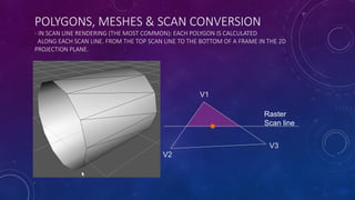POLYGONS, MESHES & SCAN CONVERSION
- IN SCAN LINE RENDERING (THE MOST COMMON): EACH POLYGON IS CALCULATED
ALONG EACH SCAN LINE. FROM THE TOP SCAN LINE TO THE BOTTOM OF A FRAME IN THE 2D
PROJECTION PLANE.
V2
V3
Raster
Scan line
V1
 