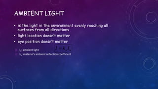 AMBIENT LIGHT
• is the light in the environment evenly reaching all
surfaces from all directions
• light location doesn’t matter
• eye position doesn’t matter
aaIkI  IA: ambient light
 ka: material’s ambient reflection coefficient
 