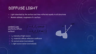 DIFFUSE LIGHT
• Light absorbed by the surface and then reflected equally to all directions
• Models dullness, roughness of a surface
Light
 LNIk
IkI
dd
dd

 cos N
Lf
 Id: intensity of light source
 kd: material’s diffuse reflection coefficient
 N: normal vector (normalized)
 L: light source vector (normalized)
Lambert’s Law:
(perfectly diffuse
surface)
 