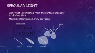SPECULAR LIGHT
• Light that is reflected from the surface unequally
to all directions
• Models reflections on shiny surfaces
Light
 n
dd
n
ss
REIk
IkI

 cos N
Lf
Eye
R
f
Phong’s Law:

R
n=inf.
R
n=large
R
n=small
 