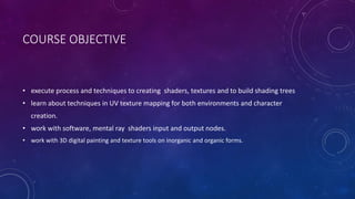 COURSE OBJECTIVE
• execute process and techniques to creating shaders, textures and to build shading trees
• learn about techniques in UV texture mapping for both environments and character
creation.
• work with software, mental ray shaders input and output nodes.
• work with 3D digital painting and texture tools on inorganic and organic forms.
 