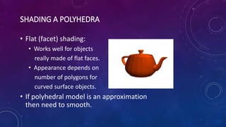 SHADING A POLYHEDRA
• Flat (facet) shading:
• Works well for objects
really made of flat faces.
• Appearance depends on
number of polygons for
curved surface objects.
• If polyhedral model is an approximation
then need to smooth.
 