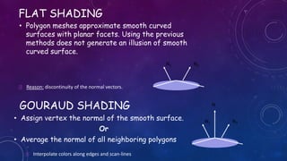 FLAT SHADING
• Polygon meshes approximate smooth curved
surfaces with planar facets. Using the previous
methods does not generate an illusion of smooth
curved surface.
 Reason: discontinuity of the normal vectors.
N1 N2
GOURAUD SHADING
• Assign vertex the normal of the smooth surface.
Or
• Average the normal of all neighboring polygons
N1 N2
N
 Interpolate colors along edges and scan-lines
 