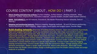 COURSE CONTENT (ABOUT , HOW DO I ) PART-1
• About shading and texturing surfaces ( Surface shading , Surface texture , Shading networks , Maya
materials , Surface, displacement, volumetric materials , Layered shaders ,Double-sided shaded surfaces)
• MAYA TEXTURING(2D and 3D textures ,Procedural ,File Adobe Photoshop texture networks ,Texture
filtering )
• Mapping and positioning textures (Texture mapping, Mapping methods , 2D and 3D texture positioning ,
Texture placement vs. label mapping , Object space, world space and tangent space ,Transfer Maps
• Build shading networks (Overview of building shading networks , Open and customize Hypershade,
Open and navigate Hypershade , Show top and bottom level tabs, Hide shape and transform nodes in
Hypershade ,Create Hypershade tabs ,Hide, resize or customize the Create bar, Organize render nodes with
Hypershade sorting bins , Change default connection line colors. ,Create a node,Delete a node and its
network ,Import and export shading networks., Connect nodes ,Show node connections , Assemble nodes
into logical groupings using container nodes in the Hypershade ,Connect render nodes using their default
connections, Connect default output to a specific input attribute , Connect render nodes by dragging
existing connection lines, Connect render nodes using the Connection Editor ,Change existing render node
attribute connections , Delete a render node connection ,Adjust node attributes , Work with shader
libraries,View the Shader Library Gallery, Assign a shading group from the Shader Library, Create and assign
materials to surfaces)
 