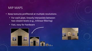 MIP MAPS
• Keep textures prefiltered at multiple resolutions
• For each pixel, linearly interpolate between
two closest levels (e.g., trilinear filtering)
• Fast, easy for hardware
 