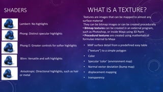 SHADERS
Lambert: No highlights
Phong: Distinct specular highlights
Phong E: Greater controls for softer highlights
Blinn: Versatile and soft highlights
Anisotropic: Directional highlights, such as hair
or metal
WHAT IS A TEXTURE?
• MAP surface detail from a predefined easy table
(“texture”) to a simple polygon
• Color
• Specular ‘color’ (environment map)
• Normal vector deviation (bump map)
• displacement mapping
• transparency
Textures are images that can be mapped to almost any
surface material
They can be bitmap images or can be created procedurally
• Bitmap textures can be created in an external program,
such as Photoshop, or inside Maya using 3D Paint
• Procedural textures are created using mathematical
formulae internal to Maya
 