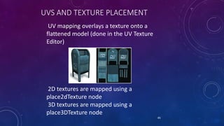 UVS AND TEXTURE PLACEMENT
UV mapping overlays a texture onto a
flattened model (done in the UV Texture
Editor)
46
2D textures are mapped using a
place2dTexture node
3D textures are mapped using a
place3DTexture node
 