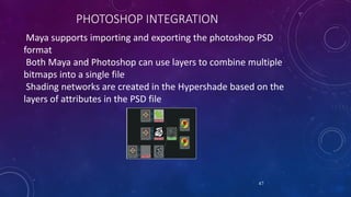 PHOTOSHOP INTEGRATION
Maya supports importing and exporting the photoshop PSD
format
Both Maya and Photoshop can use layers to combine multiple
bitmaps into a single file
Shading networks are created in the Hypershade based on the
layers of attributes in the PSD file
47
 