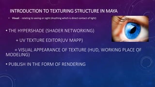 INTRODUCTION TO TEXTURING STRUCTURE IN MAYA
• Visual: - relating to seeing or sight (Anything which is direct contact of light)
• THE HYPERSHADE (SHADER NETWORKING)
+ UV TEXTURE EDITOR(UV MAPP)
= VISUAL APPEARANCE OF TEXTURE (HUD, WORKING PLACE OF
MODELING)
• PUBLISH IN THE FORM OF RENDERING
 