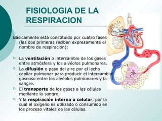 FISIOLOGIA DE LA
RESPIRACION
Básicamente está constituido por cuatro fases
(las dos primeras reciben expresamente el
nombre de respiración):
 La ventilación o intercambio de los gases
entre atmósfera y los alvéolos pulmonares.
 La difusión o paso del aire por el lecho
capilar pulmonar para producir el intercambio
gaseoso entre los alvéolos pulmonares y la
sangre.
 El transporte de los gases a las células
mediante la sangre.
 Y la respiración interna o celular, por la
cual el oxígeno es utilizado o consumido en
los proceso vitales de las células.
 