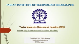 INDIAN INSTITUTE OF TECHNOLOGY KHARAGPUR
Topic: Magnetic Resonance Imaging (MRI)
Course: Physics of Radiation Generators (PH40008)
Submitted By: Aftab Ahmad
Department of Physics
IIT Kharagpur
 