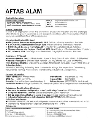 AFTAB ALAM
Contact Information:
Career Objective:
To work in an organization where the environment effuses with innovation and the challenges
offered help me grow in experience as well as expertise and I can utilize my analytical, effective
teamwork capabilities in favor of the organization.
Education Qualification:(19.5 Years)
►MBA (Human Resources Management), 2015. Preston University Islamabad, Pakistan.
► B.TECH (Hons), Electrical Technology, 2013. Preston University Islamabad, Pakistan.
► B.TECH (Pass), Electrical Technology, 2011. Preston University Islamabad, Pakistan.
► Diploma of Associate Engineer, Electrical, 2007. Govt College of Technology Swat, Pakistan.
► SSC, Science, 2004. Govt High School Heroshah, Dargai (BISE Malakand, Pakistan.
Experience: (09 Years)
►Instructor (R&M of Elect:) at Punjab Vocational Training Council. Nov, 2008 to till (08 years).
►Trainee Sub Engineer at Hydro Tech Pakistan Ltd. July 2008 to Nov, 2008 (04 Months).
►Site Engineer (Elect:) at Engineering Concept, NLC Project. June, 2007 to July, 2008. 01 year
Skills &Specialties:
Installation, Planning, Estimating the & Commercial Wirings, Site Inspections, Consultancy,
Instructor-led Training, Presentations, Team building, Education& Management.
Personal Information:
Father Name: Sher Ahmad Khan. Date of Birth: November 22, 1986.
CNIC No. 15401-1377127-9. Passport No: CE1751291
Domicile: Khyber Pakthunkhwa (Malakand). Driving License: 127000002136 (Malakand)
Permanent Address: Village Zormandi P/O Heroshah (23061) tehsil Dargari district Malakand (KP).
Professional Qualifications & Trainings:
► Electrical Supervisor &Refrigeration & Air Conditioning Course from BTE Peshawar.
► Computer Hardware&Software Skill Development Council Peshawar.
► Skill Up-gradation &Effective Teaching Strategies at Punjab Vocational Training Council.
► In Service Training Course in Pedagogical Skills (IST TVET) PVTC, STTI Lahore.
Professional Membership:
►Institutions of Electrical & Electronic Engineers Pakistan as Associate. Membership No. A-203.
► International Associations of Engineers. Membership No. 159376
References:
Postal Address/Current:
VOCATIONAL TRAINING INSTITUTE HAZRO.
Village Malhoo, P/O Waisa (43490) Tehsil Hazro District
Attock,Punjab Pakistan. Nearby KAMRA City (ATTOCK)
Email_ID. engr.aftabalam@outlook.com
Cell_01. +92-300-9352690
Cell_02. +92-344-9660668
Skype_ID. engraftabalam
ENGR. Muhammad Naeem Rafiq
Principal,
VTI Chakri (Rawalpindi)
Cell No. +92-300-6005577.
Email: engr_naeemrafiq@yahoo.com
Mr. Nisar Ahmed
Accountant at Punjab worker Welfare Board,
(Rawalpindi) Pakistan
Cell No. +92-345-521-9018.
Email: nisarnoor2000@yahoo.com
 