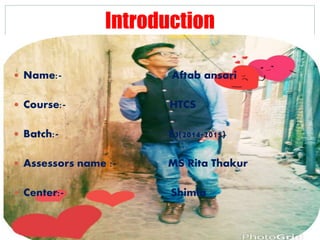 Introduction
 Name:- Aftab ansari
 Course:- HTCS
 Batch:- E3(2014-2015)
 Assessors name :- MS Rita Thakur
 Center:- Shimla
 