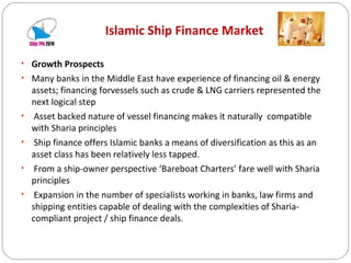 Islamic Ship Finance Market Growth Prospects Many banks in the Middle East have experience of financing oil & energy assets; financing forvessels such as crude & LNG carriers represented the next logical step Asset backed nature of vessel financing makes it naturally  compatible with Sharia principles Ship finance offers Islamic banks a means of diversification as this as an asset class has been relatively less tapped. From a ship-owner perspective ‘Bareboat Charters’ fare well with Sharia principles Expansion in the number of specialists working in banks, law firms and shipping entities capable of dealing with the complexities of Sharia-compliant project / ship finance deals . 