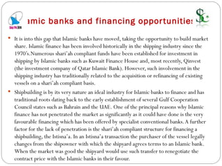     Islamic banks and financing opportunities  It is into this gap that Islamic banks have moved, taking the opportunity to build market share. Islamic finance has been involved historically in the shipping industry since the 1970’s.Numerous shari’ah compliant funds have been established for investment in shipping by Islamic banks such as Kuwait Finance House and, most recently, Qinvest (the investment company of Qatar Islamic Bank). However, such involvement in the shipping industry has traditionally related to the acquisition or refinancing of existing vessels on a shari’ah compliant basis. Shipbuilding is by its very nature an ideal industry for Islamic banks to finance and has traditional roots dating back to the early establishment of several Gulf Cooperation Council states such as Bahrain and the UAE. One of the principal reasons why Islamic finance has not penetrated the market as significantly as it could have done is the very favourable financing which has been offered by specialist conventional banks. A further factor for the lack of penetration is the shari’ah compliant structure for financing a shipbuilding, the Istisna’a. In an Istisna’a transaction the purchaser of the vessel legally changes from the shipowner with which the shipyard agrees terms to an Islamic bank. When the market was good the shipyard would use such transfer to renegotiate the contract price with the Islamic banks in their favour. 
