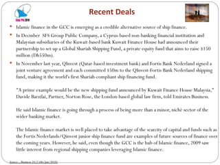 Recent Deals Islamic finance in the GCC is emerging as a credible alternative source of ship finance.  In Decmber  SFS Group Public Company, a Cyprus-based non-banking financial institution and Malaysian subsidiaries of the Kuwait-based bank Kuwait Finance House had announced their partnership to set up a Global Shariah Shipping Fund, a private equity fund that aims to raise $150 million (Dh550m).  In November last year, QInvest (Qatar-based investment bank) and Fortis Bank Nederland signed a joint venture agreement and each committed $50m to the QInvest-Fortis Bank Nederland shipping fund, making it the world's first Shariah-compliant ship financing fund.  "A prime example would be the new shipping fund announced by Kuwait Finance House Malaysia," Davide Barzilai, Partner, Norton Rose, the London-based global law firm, told Emirates Business.  He said Islamic finance is going through a process of being more than a minor, niché sector of the wider banking market.  The Islamic finance market is well placed to take advantage of the scarcity of capital and funds such as the Fortis Nederlands/Qinvest junior ship finance fund are examples of future sources of finance over the coming years. However, he said, even though the GCC is the hub of Islamic finance, 2009 saw little interest from regional shipping companies leveraging Islamic finance.  Source :  Business 24|7 (06/Jan/2010) 