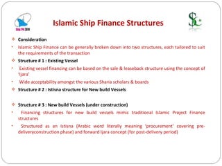 Islamic Ship Finance Structures Consideration Islamic Ship Finance can be generally broken down into two structures, each tailored to suit the requirements of the transaction Structure # 1 : Existing Vessel Existing vessel financing can be based on the sale & leaseback structure using the concept of ‘Ijara’ Wide acceptability amongst the various Sharia scholars & boards Structure # 2 : Istisna structure for New build Vessels  Structure # 3 : New build Vessels (under construction) Financing structures for new build vessels mimic traditional Islamic Project Finance structures Structured as an Istisna (Arabic word literally meaning ‘procurement’ covering pre-deliveryconstruction phase) and forward Ijara concept (for post-delivery period) 