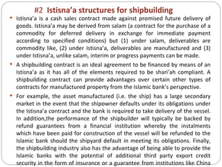 #2  Istisna’a structures for shipbuilding Istisna’a is a cash sales contract made against promised future delivery of goods. Istisna’a may be derived from salam (a contract for the purchase of a commodity for deferred delivery in exchange for immediate payment according to specified conditions) but (1) under salam, deliverables are commodity like, (2) under Istisna’a, deliverables are manufactured and (3) under Istisna’a, unlike salam, interim or progress payments can be made. A shipbuilding contract is an ideal agreement to be financed by means of an Istisna’a as it has all of the elements required to be shari’ah compliant. A shipbuilding contract can provide advantages over certain other types of contracts for manufactured property from the Islamic bank’s perspective. For example, the asset manufactured (i.e. the ship) has a large secondary market in the event that the shipowner defaults under its obligations under the Istisna’a contract and the bank is required to take delivery of the vessel. In addition,the performance of the shipbuilder will typically be backed by refund guarantees from a financial institution whereby the instalments which have been paid for construction of the vessel will be refunded to the Islamic bank should the shipyard default in meeting its obligations. Finally, the shipbuilding industry also has the advantage of being able to provide the Islamic banks with the potential of additional third party export credit security in the form of insurance or a guarantee from institutions like China EximBank. 