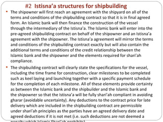 #2  Istisna’a structures for shipbuilding The shipowner will first reach an agreement with the shipyard on all of the terms and conditions of the shipbuilding contract so that it is in final agreed form. An Islamic bank will then finance the construction of the vessel through the intermediary of the Istisna’a. The Islamic bank will enter into the pre-agreed shipbuilding contract on behalf of the shipowner and an Istisna’a agreement with the shipowner. The Istisna’a agreement will mirror the terms and conditions of the shipbuilding contract exactly but will also contain the additional terms and conditions of the credit relationship between the Islamic bank and the shipowner and the elements required for shari’ah compliance. The shipbuilding contract will clearly state the specifications for the vessel, including the time frame for construction, clear milestones to be completed such as keel laying and launching together with a specific payment schedule for the completion of each milestone. All of these elements provide certainty as between the Islamic bank and the shipbuilder and the Islamic bank and the shipowner so that the Istisna’a will be fully shari’ah compliant in avoiding gharar (avoidable uncertainty). Any deductions to the contract price for late delivery which are included in the shipbuilding contract are permissible under shari’ah principles as the parties have an agreed delivery date and agreed deductions if it is not met (i.e. such deductions are not deemed a penalty which Islamic Shari’ah prohibits). 