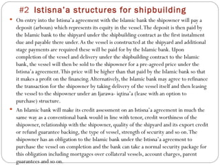 #2  Istisna’a structures for shipbuilding On entry into the Istisna’a agreement with the Islamic bank the shipowner will pay a deposit (arboun) which represents its equity in the vessel. The deposit is then paid by the Islamic bank to the shipyard under the shipbuilding contract as the first instalment due and payable there under. As the vessel is constructed at the shipyard and additional stage payments are required these will be paid for by the Islamic bank. Upon completion of the vessel and delivery under the shipbuilding contract to the Islamic bank, the vessel will then be sold to the shipowner for a pre-agreed price under the Istisna’a agreement. This price will be higher than that paid by the Islamic bank so that it makes a profit on the financing. Alternatively, the Islamic bank may agree to refinance the transaction for the shipowner by taking delivery of the vessel itself and then leasing the vessel to the shipowner under an Ijarawa- iqtina’a (lease with an option to purchase) structure. An Islamic bank will make its credit assessment on an Istisna’a agreement in much the same way as a conventional bank would in line with tenor, credit worthiness of the shipowner, relationship with the shipowner, quality of the shipyard and its export credit or refund guarantee backing, the type of vessel, strength of security and so on. The shipowner has an obligation to the Islamic bank under the Istisna’a agreement to purchase the vessel on completion and the bank can take a normal security package for this obligation including mortgages over collateral vessels, account charges, parent guarantees and so on. 