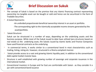 Brief Discussion on Sukuk The concept of Sukuk is based on the premise that any Islamic financing contract representing ownership ina tangible asset can be bought or sold and hence can be securitized in the form of Tradable Securities. A Sukuk Represents: -An undivided proportionate beneficial ownership interest in an asset or portfolio. -The corresponding right to the Islamically acceptable income streams generated by the  asset/portfolio. Sukuk Structure: Sukuk can be structured in a number of ways, depending on the underlying assets and the business purpose. While most of the Sukuk issued to date have utilized Ijara structures based on real estate as the underlying asset, the Sukuks issued by Islamic banks and Finance Companies have used financial contracts as the underlying. In commercial terms, it works similar to a conventional bond in most characteristics such as trading, listing, rating etc. however, structured in a Sharia-compliant manner. Sukuk provide access to a vast and growing Islamic liquidity pool, in addition to the conventional debt capital market investor base. Structure is well established with growing number of sovereign and corporate issuances in the international market. Conventional investors in Europe and Far East are comfortable with Sukuk - as they consider it a par with conventional bond issuance 