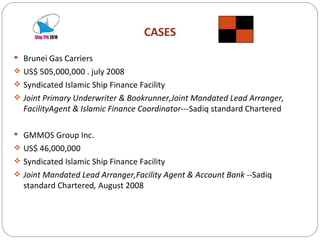 CASES Brunei Gas Carriers  US$ 505,000,000 . july 2008 Syndicated Islamic Ship Finance Facility Joint Primary Underwriter & Bookrunner,Joint Mandated Lead Arranger, FacilityAgent & Islamic Finance Coordinator--- Sadiq standard Chartered GMMOS Group Inc. US$ 46,000,000 Syndicated Islamic Ship Finance Facility Joint Mandated Lead Arranger,Facility Agent & Account Bank -- Sadiq standard Chartered ,  August 2008 