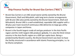 Ship Finance Facility for Brunei Gas Carriers (“BGC”) Brunei Gas Carriers is an LNG vessel owner jointly owned by the Brunei Government, Shell and Mitsubishi, with long term charter arrangements with Brunei LNG (also jointly owned by the Brunei Government, Shell and Mitsubishi). Brunei LNG is a well-established, reputable LNG supplier with a 30-plus year track record of continuous LNG deliveries to large gas utility companies in Japan and Korea. Brunei is the fourth largest crude oil and gas producer in the Asia Pacific region and the ninth largest LNG producer globally. It is also the third richest country in the Asia Pacific region on a GDP per capita basis. Being a predominantly Muslim country, the Brunei Government was keen to have the facility structured in accordance with Islamic financing principles, i.e. to be Sharia compliant. 