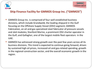 Ship Finance Facility for GMMOS Group Inc. (“GMMOS”) GMMOS Group Inc. is comprised of four well-established business divisions, which include Grandweld, the leading shipyard in the Gulf focusing on the Offshore Supply Vessel (OSV) segment; GMMOS Fabrication, an oil and gas specialized steel fabricator of pressure vessels and skid modules; Stanford Marine, a prominent OSV charter operator in the Gulf; and Gallagher, one of the largest mobile fleet operators  in the UAE. GMMOS has witnessed strong growth over the past few years across all its business divisions. This trend is expected to continue going forward, driven by sustained high oil prices, increased oil and gas-related spending, growth in the regional construction sector, and the overall economic growth in the region. 