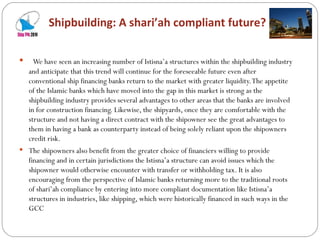 Shipbuilding: A shari’ah compliant future? We have seen an increasing number of Istisna’a structures within the shipbuilding industry and anticipate that this trend will continue for the foreseeable future even after conventional ship financing banks return to the market with greater liquidity. The appetite of the Islamic banks which have moved into the gap in this market is strong as the shipbuilding industry provides several advantages to other areas that the banks are involved in for construction financing. Likewise, the shipyards, once they are comfortable with the structure and not having a direct contract with the shipowner see the great advantages to them in having a bank as counterparty instead of being solely reliant upon the shipowners credit risk.  The shipowners also benefit from the greater choice of financiers willing to provide financing and in certain jurisdictions the Istisna’a structure can avoid issues which the shipowner would otherwise encounter with transfer or withholding tax. It is also encouraging from the perspective of Islamic banks returning more to the traditional roots of shari’ah compliance by entering into more compliant documentation like Istisna’a structures in industries, like shipping, which were historically financed in such ways in the GCC 