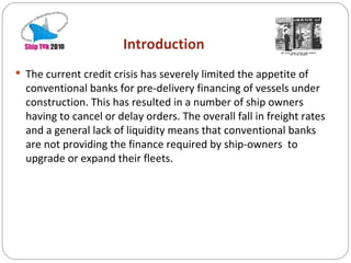 Introduction The current credit crisis has severely limited the appetite of conventional banks for pre-delivery financing of vessels under construction. This has resulted in a number of ship owners having to cancel or delay orders. The overall fall in freight rates and a general lack of liquidity means that conventional banks are not providing the finance required by ship-owners  to upgrade or expand their fleets. 