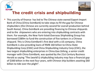   The credit crisis and shipbuilding This scarcity of finance  has led to The Chinese state owned Export-Import Bank of China (China EximBank) to take steps to fill the gap for Chinese shipbuilders (the Chinese are currently second for overall production behind South Korea). China EximBank are providing financing to Chinese shipyards and to the  shipowners who are entering into shipbuilding contracts with them. For example, the New York-listed Overseas Shipholding Group has borrowed $389m to fund the construction of five tankers in a Chinese shipyard. This is China EximBank’s first deal with a US company. China EximBank is also providing loans of RMB 160 billion to China State Shipbuilding Corp (CSSC) and China Shipbuilding Industry Corp (CSIC), the two largest shipbuilding enterprises in China.Gao Zefeng, a senior credit manager with China EximBank, was quoted by the 21st Century Business Herald as saying “The (world’s) shipbuilding industry may face a financial gap of $300 billion in the next four years, with Chinese ship builders awaiting $60 billion to tide over the plight”. 